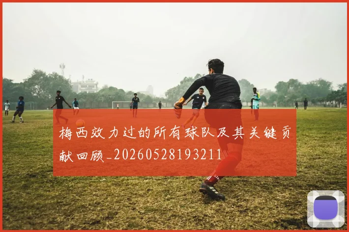梅西效力过的所有球队及其关键贡献回顾_20260528193211