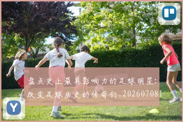 盘点史上最具影响力的足球明星：改变足球历史的传奇们_20260708194459