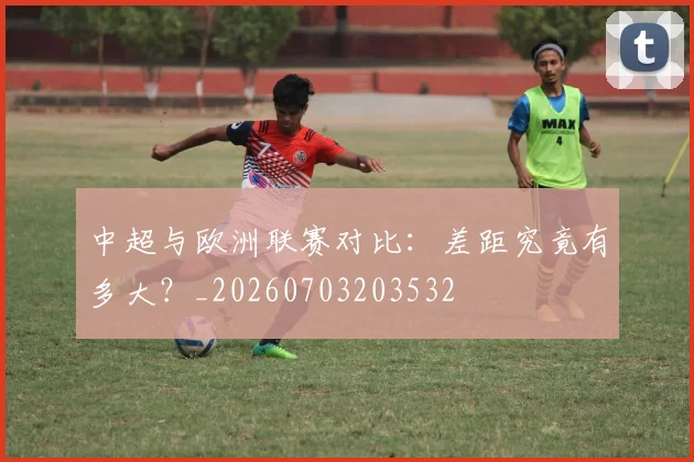 中超与欧洲联赛对比：差距究竟有多大？_20260703203532