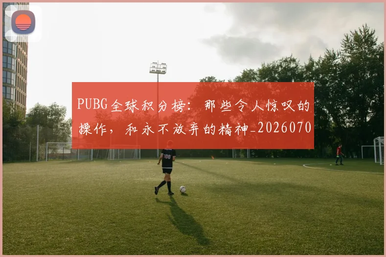 PUBG全球积分榜:那些令人惊叹的操作,和永不放弃的精神_20260702171806