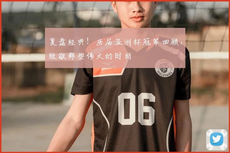 复盘经典！历届亚洲杯冠军回顾，致敬那些伟大的时刻