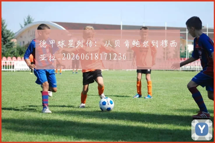 德甲球星列传:从贝肯鲍尔到穆西亚拉_20260618171236