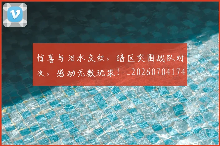 惊喜与泪水交织，暗区突围战队对决，感动无数玩家！_20260704174252_20260723172707