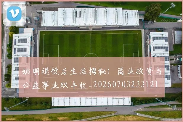 姚明退役后生活揭秘：商业投资与公益事业双丰收_20260703233121