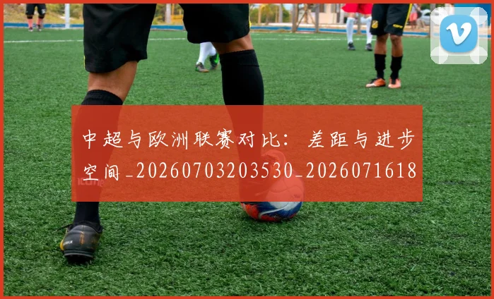 中超与欧洲联赛对比：差距与进步空间_20260703203530_20260716184358
