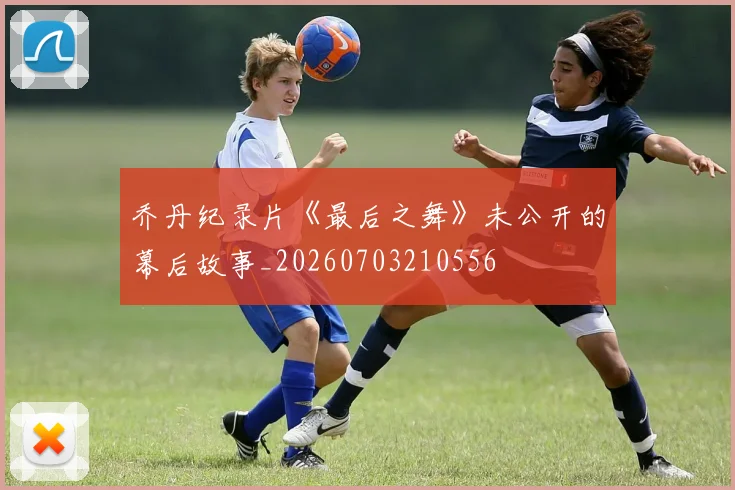 乔丹纪录片《最后之舞》未公开的幕后故事_20260703210556
