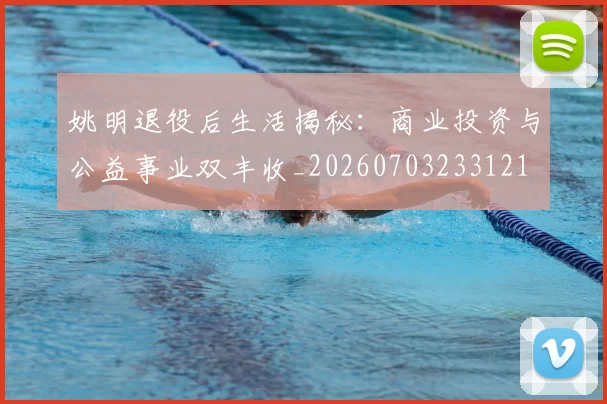 姚明退役后生活揭秘:商业投资与公益事业双丰收_20260703233121