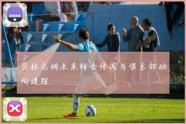 贝林厄姆未来转会传闻与俱乐部动向追踪