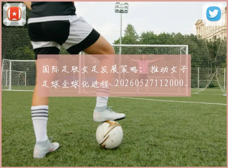 国际足联女足发展策略：推动女子足球全球化进程_20260527112000_20260719170223