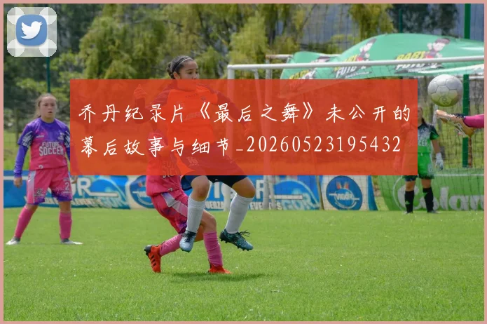 乔丹纪录片《最后之舞》未公开的幕后故事与细节_20260523195432