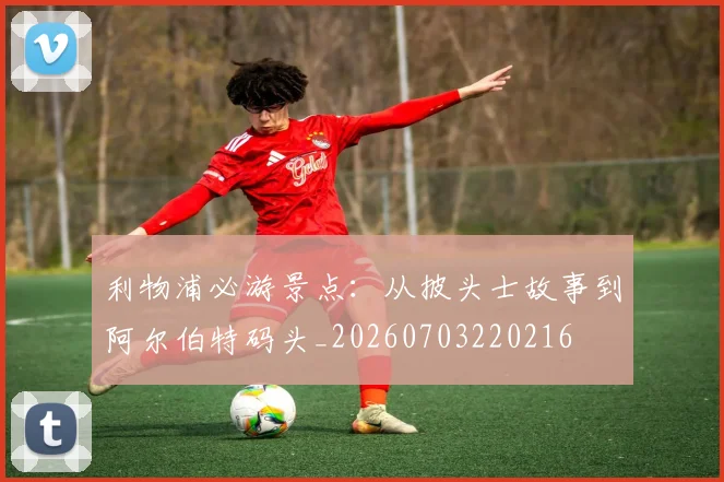 利物浦必游景点:从披头士故事到阿尔伯特码头_20260703220216