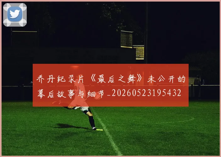 乔丹纪录片《最后之舞》未公开的幕后故事与细节_20260523195432