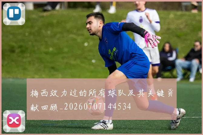 梅西效力过的所有球队及其关键贡献回顾_20260707144534