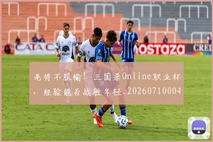 老将不服输!三国杀Online职业杯,经验能否战胜年轻_20260710004003_20260803143715