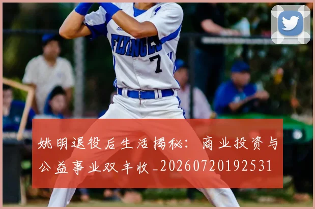 姚明退役后生活揭秘：商业投资与公益事业双丰收_20260720192531