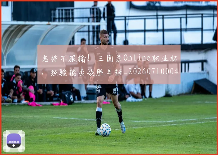 老将不服输！三国杀Online职业杯，经验能否战胜年轻_20260710004003_20260803143715