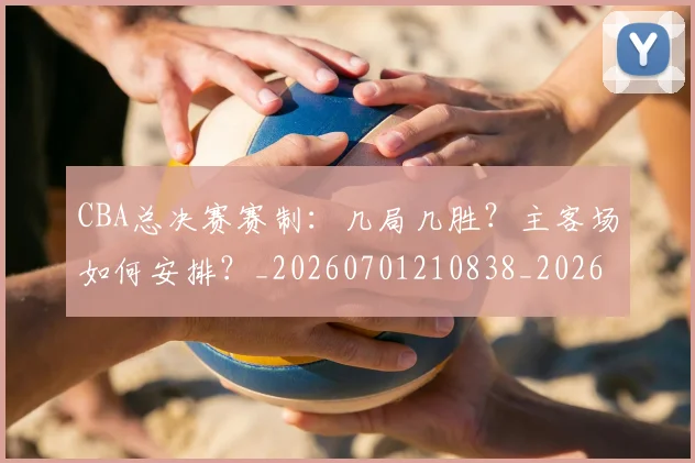 CBA总决赛赛制：几局几胜？主客场如何安排？_20260701210838_20260712045039
