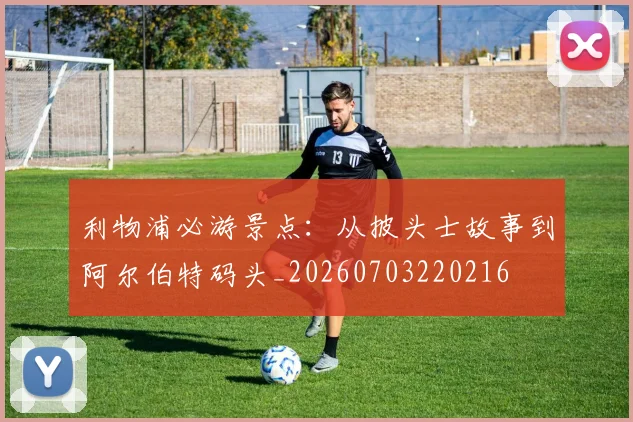 利物浦必游景点:从披头士故事到阿尔伯特码头_20260703220216